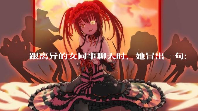 跟离异的女同事聊天时，她冒出一句：「你老婆还不如我，离了跟我过得了」，我该怎么回答？