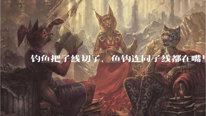 钓鱼把子线切了，鱼钩连同子线都在嘴里，鱼会死吗？