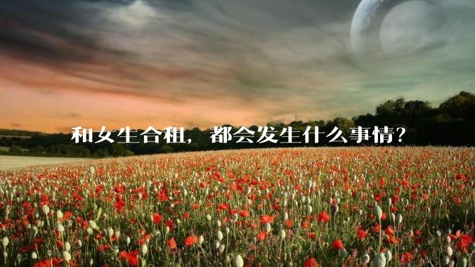 和女生合租，都会发生什么事情？