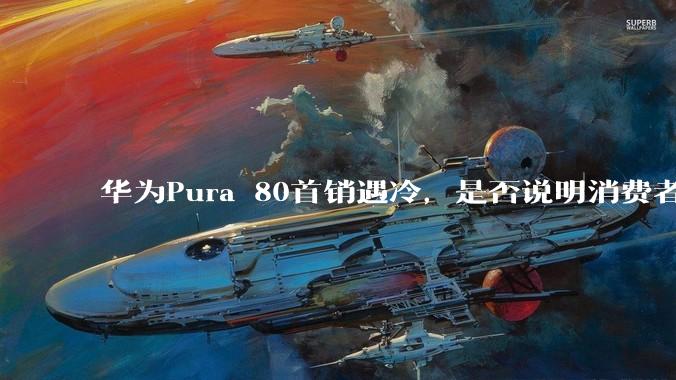 华为Pura 80首销遇冷，是否说明消费者已经开始对麒麟芯片性能有所觉醒？