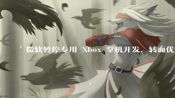 微软暂停专用 Xbox 掌机开发，转而优化 Windows 11 的掌机游戏体验，这背后原因有哪些？